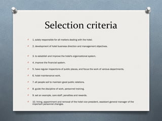Selection criteria
O   1. solely responsible for all matters dealing with the hotel.

O   2. development of hotel business direction and management objectives.


O   3. to establish and improve the hotel's organizational system.

O   4. improve the financial system.

O   5. have regular inspections of public places, and focus the work of various departments.

O   6. hotel maintenance work.

O   7. all people soil to maintain good public relations.

O   8. guide the discipline of work, personnel training.

O   9. set an example, care staff, penalties and rewards.

O   10. hiring, appointment and removal of the hotel vice president, assistant general manager of the
    important personnel changes.
 