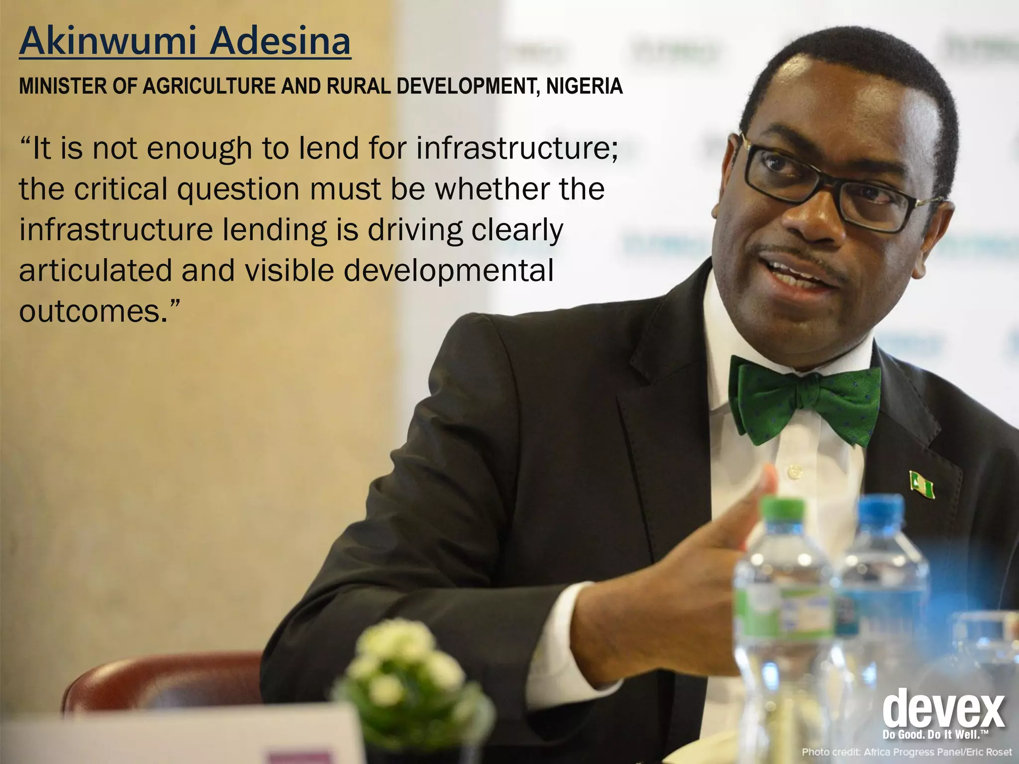 Akinwumi Adesina
MINISTER OF AGRICULTURE AND RURAL DEVELOPMENT, NIGERIA
“It is not enough to lend for infrastructure;
the critical question must be whether the
infrastructure lending is driving clearly
articulated and visible developmental
outcomes.”
 