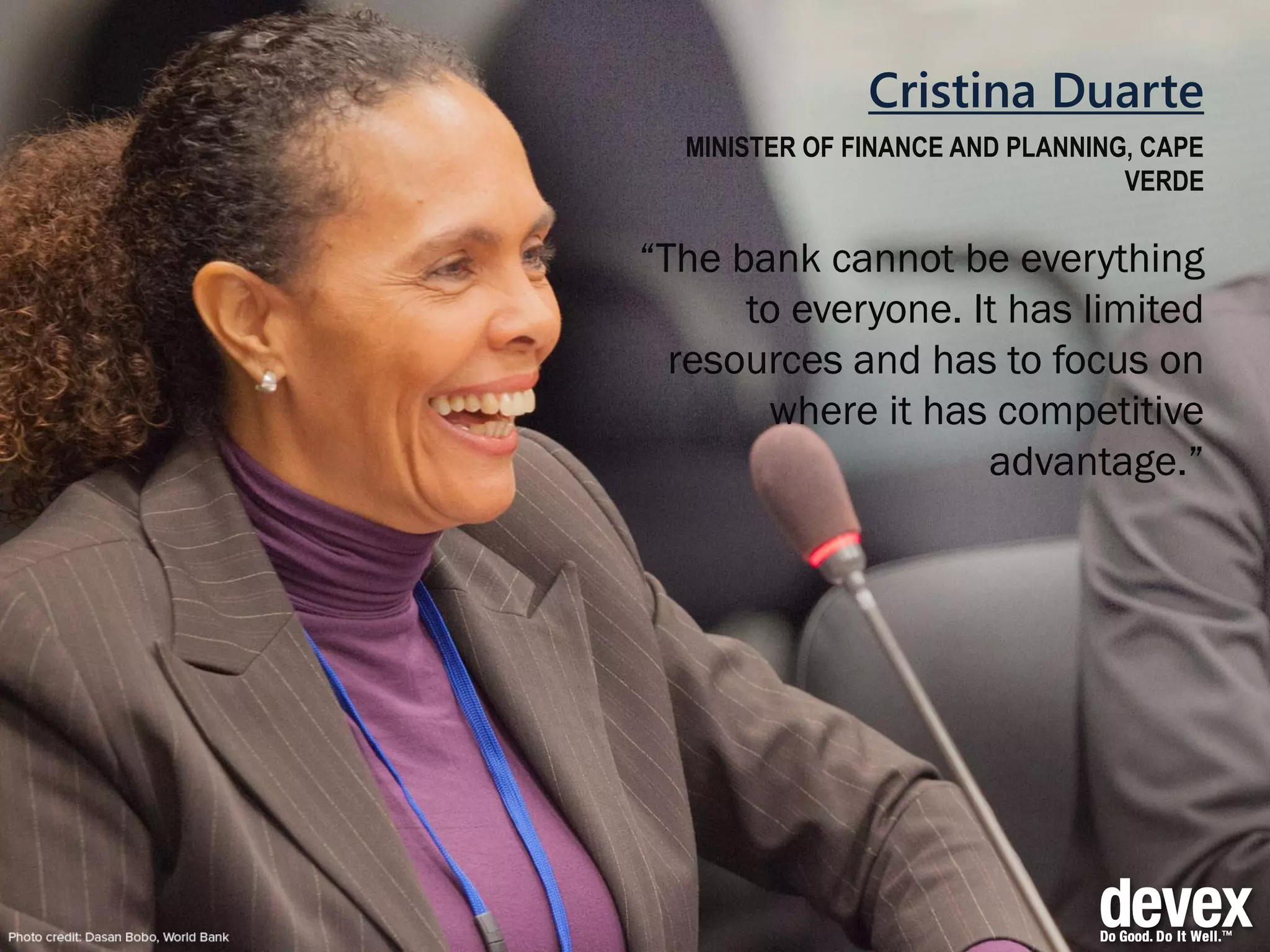 Cristina Duarte
MINISTER OF FINANCE AND PLANNING, CAPE
VERDE
“The bank cannot be everything
to everyone. It has limited
resources and has to focus on
where it has competitive
advantage.”
 