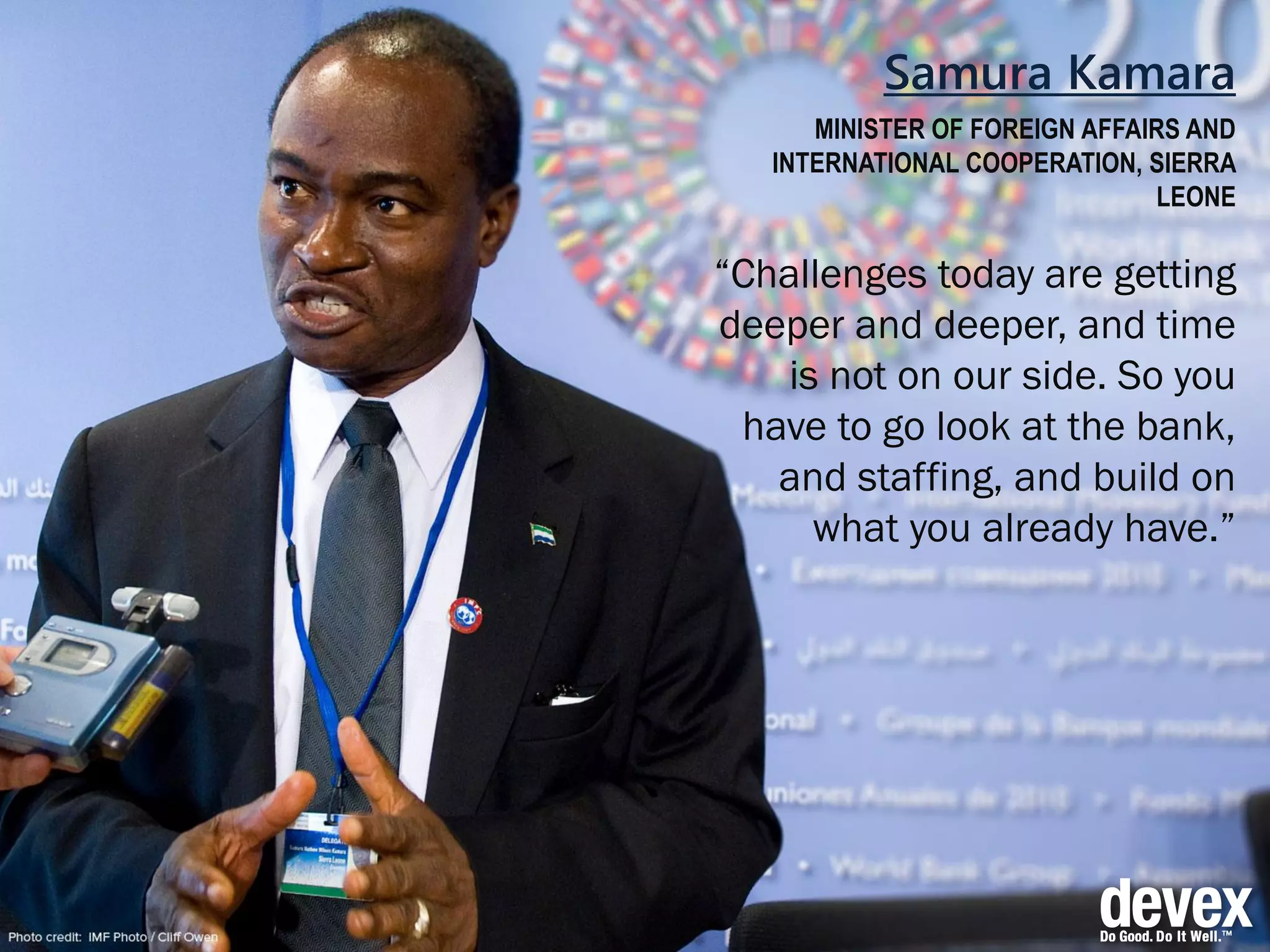 Samura Kamara
MINISTER OF FOREIGN AFFAIRS AND
INTERNATIONAL COOPERATION, SIERRA
LEONE
“Challenges today are getting
deeper and deeper, and time
is not on our side. So you
have to go look at the bank,
and staffing, and build on
what you already have.”
 
