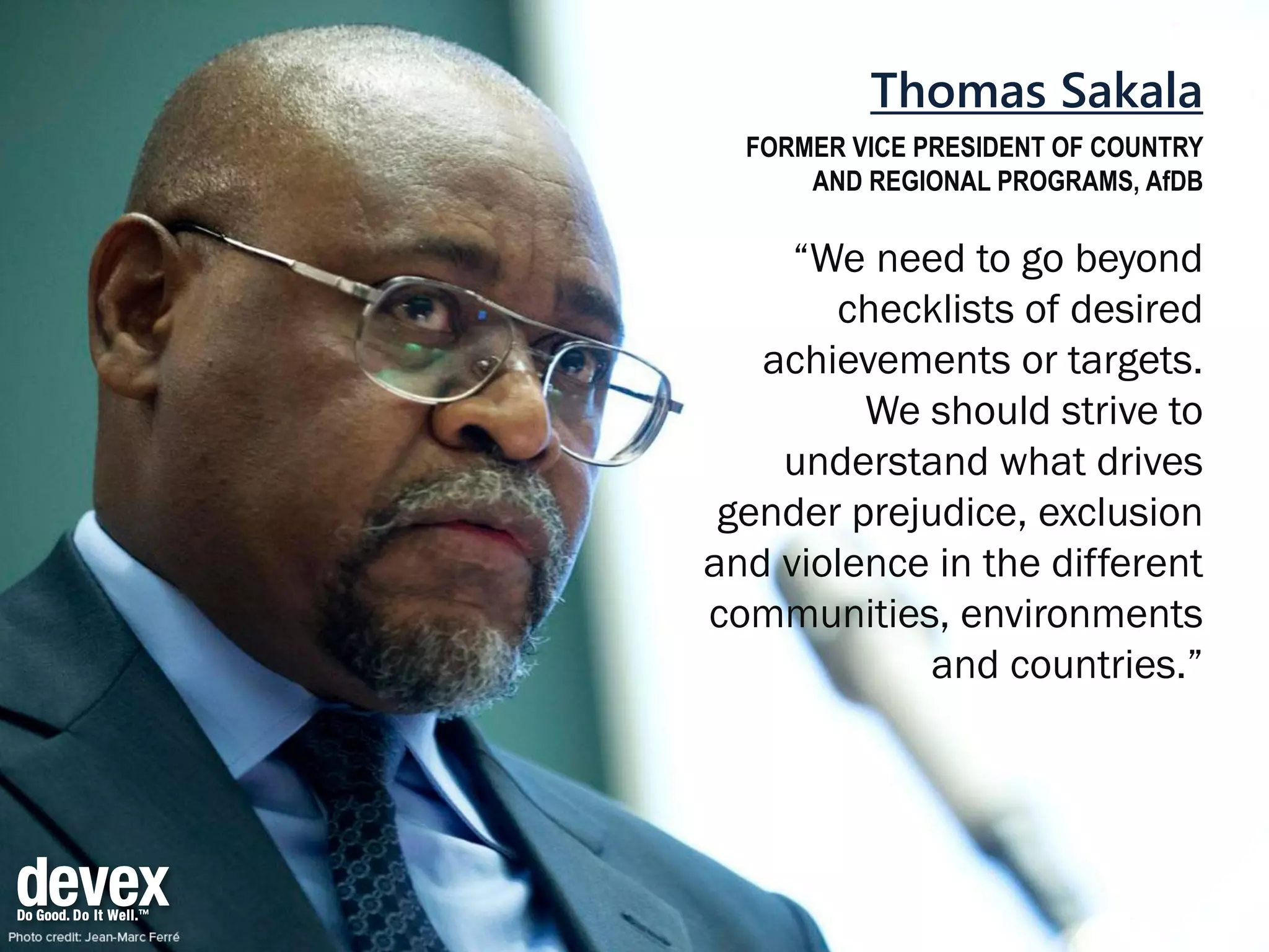 Thomas Sakala
FORMER VICE PRESIDENT OF COUNTRY
AND REGIONAL PROGRAMS, AfDB
“We need to go beyond
checklists of desired
achievements or targets.
We should strive to
understand what drives
gender prejudice, exclusion
and violence in the different
communities, environments
and countries.”
 