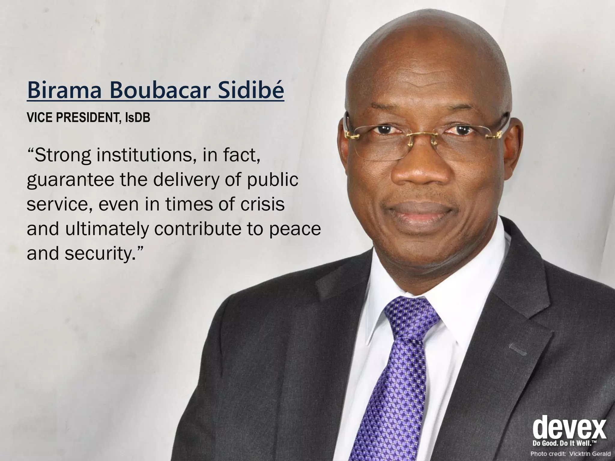 Birama Boubacar Sidibé
VICE PRESIDENT, IsDB
“Strong institutions, in fact,
guarantee the delivery of public
service, even in times of crisis
and ultimately contribute to peace
and security.”
 
