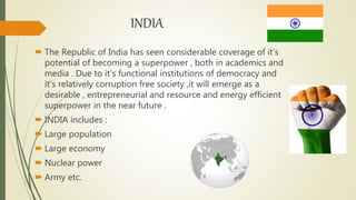 INDIA
 The Republic of India has seen considerable coverage of it’s
potential of becoming a superpower , both in academics and
media . Due to it’s functional institutions of democracy and
it’s relatively corruption free society ,it will emerge as a
desirable , entrepreneurial and resource and energy efficient
superpower in the near future .
 INDIA includes :
 Large population
 Large economy
 Nuclear power
 Army etc.
 