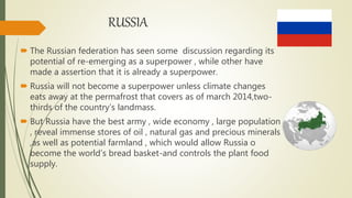 RUSSIA
 The Russian federation has seen some discussion regarding its
potential of re-emerging as a superpower , while other have
made a assertion that it is already a superpower.
 Russia will not become a superpower unless climate changes
eats away at the permafrost that covers as of march 2014,two-
thirds of the country’s landmass.
 But Russia have the best army , wide economy , large population
, reveal immense stores of oil , natural gas and precious minerals
,as well as potential farmland , which would allow Russia o
become the world’s bread basket-and controls the plant food
supply.
 