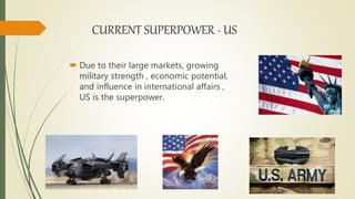CURRENT SUPERPOWER - US
 Due to their large markets, growing
military strength , economic potential,
and influence in international affairs ,
US is the superpower.
 