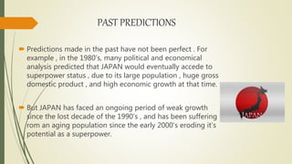 PAST PREDICTIONS
 Predictions made in the past have not been perfect . For
example , in the 1980’s, many political and economical
analysis predicted that JAPAN would eventually accede to
superpower status , due to its large population , huge gross
domestic product , and high economic growth at that time.
 But JAPAN has faced an ongoing period of weak growth
since the lost decade of the 1990’s , and has been suffering
rom an aging population since the early 2000’s eroding it’s
potential as a superpower.
 