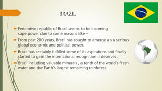 BRAZIL
 Federative republic of Brazil seems to be incoming
superpower due to some reasons like –
 From past 200 years, Brazil has sought to emerge a s a serious
global economic and political power.
 Brazil has certainly fulfilled some of its aspirations and finally
started to gain the international recognition it deserves .
 Brazil including valuable minerals , a tenth of the world’s fresh
water and the Earth’s largest remaining rainforest.
 