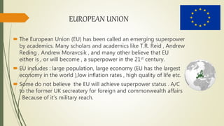 EUROPEAN UNION
 The European Union (EU) has been called an emerging superpower
by academics. Many scholars and academics like T.R. Reid , Andrew
Reding , Andrew Moravcsik , and many other believe that EU
either is , or will become , a superpower in the 21st century.
 EU includes : large population, large economy (EU has the largest
economy in the world ),low inflation rates , high quality of life etc.
 Some do not believe the EU will achieve superpower status . A/C
to the former UK secreatery for foreign and commonwealth affairs
. Because of it’s military reach.
 