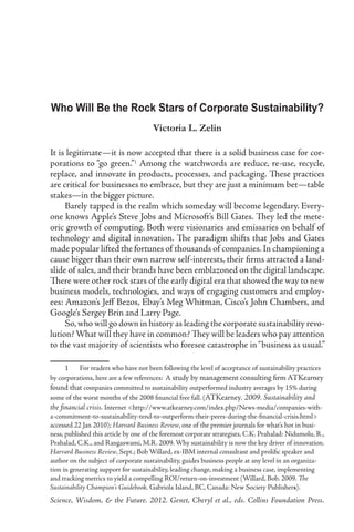Who Will Be the Rock Stars of Corporate Sustainability?
                                      Victoria L. Zelin

It is legitimate—it is now accepted that there is a solid business case for cor-
porations to “go green.” Among the watchwords are reduce, re-use, recycle,
replace, and innovate in products, processes, and packaging. These practices
are critical for businesses to embrace, but they are just a minimum bet—table
stakes—in the bigger picture.
     Barely tapped is the realm which someday will become legendary. Every-
one knows Apple’s Steve Jobs and Microsoft’s Bill Gates. They led the mete-
oric growth of computing. Both were visionaries and emissaries on behalf of
technology and digital innovation. The paradigm shifts that Jobs and Gates
made popular lifted the fortunes of thousands of companies. In championing a
cause bigger than their own narrow self-interests, their firms attracted a land-
slide of sales, and their brands have been emblazoned on the digital landscape.
There were other rock stars of the early digital era that showed the way to new
business models, technologies, and ways of engaging customers and employ-
ees: Amazon’s Jeff Bezos, Ebay’s Meg Whitman, Cisco’s John Chambers, and
Google’s Sergey Brin and Larry Page.
     So, who will go down in history as leading the corporate sustainability revo-
lution? What will they have in common? They will be leaders who pay attention
to the vast majority of scientists who foresee catastrophe in “business as usual.”

      	 For readers who have not been following the level of acceptance of sustainability practices
by corporations, here are a few references: A study by management consulting firm ATKearney
found that companies committed to sustainability outperformed industry averages by 15% during
some of the worst months of the 2008 financial free fall. (ATKearney. 2009. Sustainability and
the financial crisis. Internet http://www.atkearney.com/index.php/News-media/companies-with-
a-commitment-to-sustainability-tend-to-outperform-their-peers-during-the-financial-crisis.html
accessed 22 Jan 2010); Harvard Business Review, one of the premier journals for what’s hot in busi-
ness, published this article by one of the foremost corporate strategists, C.K. Prahalad: Nidumolu, R.,
Prahalad, C.K., and Rangaswami, M.R. 2009. Why sustainability is now the key driver of innovation.
Harvard Business Review, Sept.; Bob Willard, ex-IBM internal consultant and prolific speaker and
author on the subject of corporate sustainability, guides business people at any level in an organiza-
tion in generating support for sustainability, leading change, making a business case, implementing
and tracking metrics to yield a compelling ROI/return-on-investment (Willard, Bob. 2009. The
Sustainability Champion’s Guidebook. Gabriola Island, BC, Canada: New Society Publishers).
Science, Wisdom,  the Future. 2012. Genet, Cheryl et al., eds. Collins Foundation Press.
 