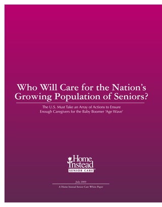 Who Will Care for the Nation’s
Growing Population of Seniors?
      The U.S. Must Take an Array of Actions to Ensure
     Enough Caregivers for the Baby Boomer ‘Age Wave’




                              July 2009
                A Home Instead Senior Care White Paper
 