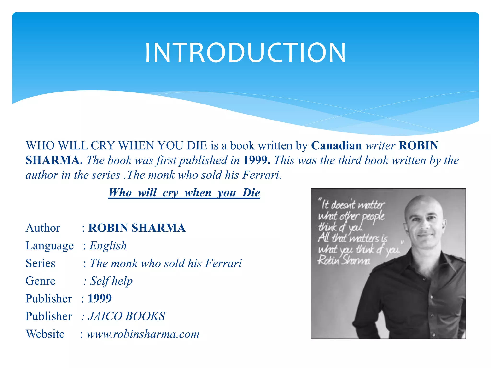WHO WILL CRY WHEN YOU DIE is a book written by Canadian writer ROBIN
SHARMA. The book was first published in 1999. This was the third book written by the
author in the series .The monk who sold his Ferrari.
Who will cry when you Die
Author : ROBIN SHARMA
Language : English
Series : The monk who sold his Ferrari
Genre : Self help
Publisher : 1999
Publisher : JAICO BOOKS
Website : www.robinsharma.com
INTRODUCTION
 