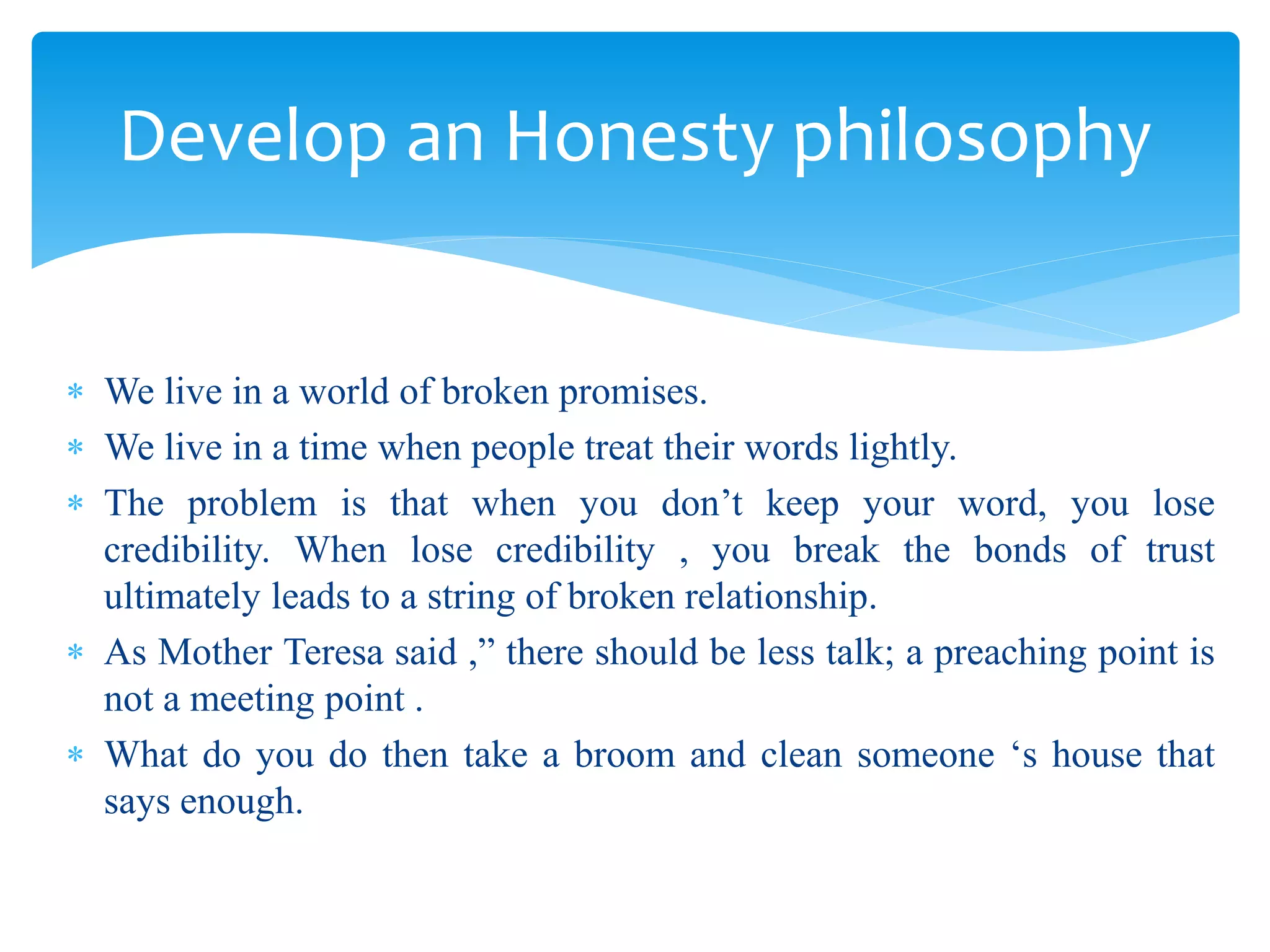  We live in a world of broken promises.
 We live in a time when people treat their words lightly.
 The problem is that when you don’t keep your word, you lose
credibility. When lose credibility , you break the bonds of trust
ultimately leads to a string of broken relationship.
 As Mother Teresa said ,” there should be less talk; a preaching point is
not a meeting point .
 What do you do then take a broom and clean someone ‘s house that
says enough.
Develop an Honesty philosophy
 