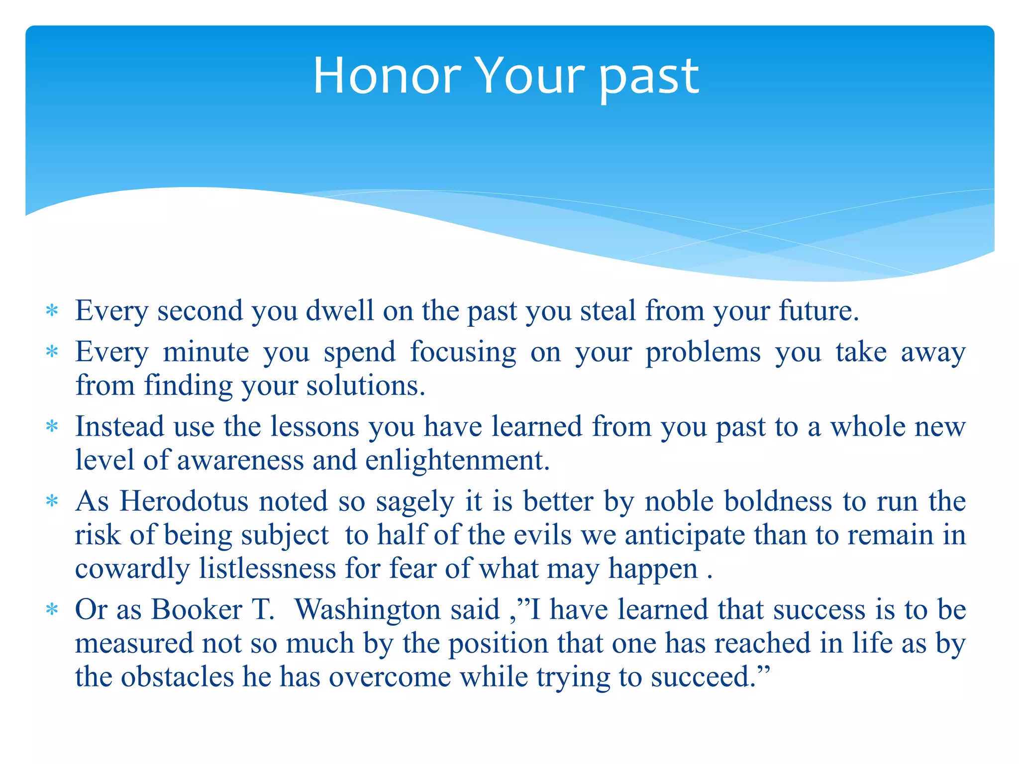  Every second you dwell on the past you steal from your future.
 Every minute you spend focusing on your problems you take away
from finding your solutions.
 Instead use the lessons you have learned from you past to a whole new
level of awareness and enlightenment.
 As Herodotus noted so sagely it is better by noble boldness to run the
risk of being subject to half of the evils we anticipate than to remain in
cowardly listlessness for fear of what may happen .
 Or as Booker T. Washington said ,”I have learned that success is to be
measured not so much by the position that one has reached in life as by
the obstacles he has overcome while trying to succeed.”
Honor Your past
 