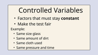 • Factors that must stay constant
• Make the test fair
Example:
• Same size glass
• Same amount of dirt
• Same cloth used
• Same pressure and time
Controlled Variables
 
