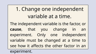1. Change one independent
variable at a time.
The independent variable is the factor, or
cause, that you change in an
experiment. Only one independent
variable must be changed at a time to
see how it affects the other factor in an
experiment.
 