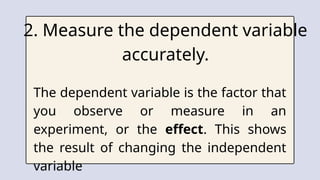 2. Measure the dependent variable
accurately.
The dependent variable is the factor that
you observe or measure in an
experiment, or the effect. This shows
the result of changing the independent
variable
 