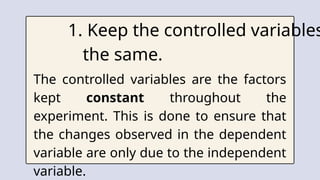1. Keep the controlled variables
the same.
The controlled variables are the factors
kept constant throughout the
experiment. This is done to ensure that
the changes observed in the dependent
variable are only due to the independent
variable.
 