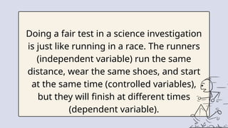 Doing a fair test in a science investigation
is just like running in a race. The runners
(independent variable) run the same
distance, wear the same shoes, and start
at the same time (controlled variables),
but they will finish at different times
(dependent variable).
 