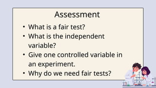 Assessment
• What is a fair test?
• What is the independent
variable?
• Give one controlled variable in
an experiment.
• Why do we need fair tests?
 