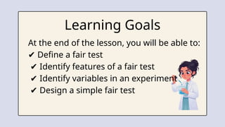 Learning Goals
At the end of the lesson, you will be able to:
✔ Define a fair test
✔ Identify features of a fair test
✔ Identify variables in an experiment
✔ Design a simple fair test
 