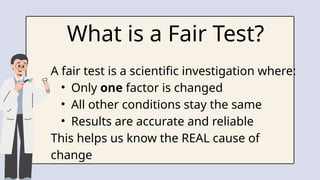 What is a Fair Test?
A fair test is a scientific investigation where:
• Only one factor is changed
• All other conditions stay the same
• Results are accurate and reliable
This helps us know the REAL cause of
change
 