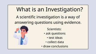 What is an Investigation?
A scientific investigation is a way of
answering questions using evidence.
Scientists:
• ask questions
• test ideas
• collect data
• draw conclusions
 