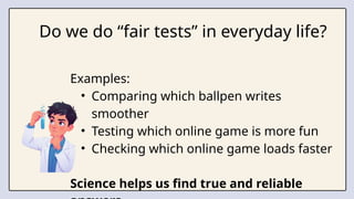 Do we do “fair tests” in everyday life?
Examples:
• Comparing which ballpen writes
smoother
• Testing which online game is more fun
• Checking which online game loads faster
Science helps us find true and reliable
 