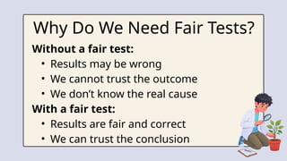 Why Do We Need Fair Tests?
Without a fair test:
• Results may be wrong
• We cannot trust the outcome
• We don’t know the real cause
With a fair test:
• Results are fair and correct
• We can trust the conclusion
 