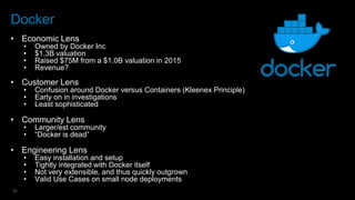 12
Docker
• Economic Lens
• Owned by Docker Inc
• $1.3B valuation
• Raised $75M from a $1.0B valuation in 2015
• Revenue?
• Customer Lens
• Confusion around Docker versus Containers (Kleenex Principle)
• Early on in investigations
• Least sophisticated
• Community Lens
• Larger/est community
• “Docker is dead”
• Engineering Lens
• Easy installation and setup
• Tightly integrated with Docker itself
• Not very extensible, and thus quickly outgrown
• Valid Use Cases on small node deployments
 