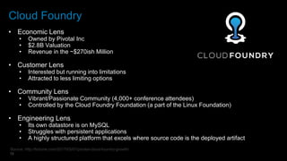 13
Cloud Foundry
• Economic Lens
• Owned by Pivotal Inc
• $2.8B Valuation
• Revenue in the ~$270ish Million
• Customer Lens
• Interested but running into limitations
• Attracted to less limiting options
• Community Lens
• Vibrant/Passionate Community (4,000+ conference attendees)
• Controlled by the Cloud Foundry Foundation (a part of the Linux Foundation)
• Engineering Lens
• Its own datastore is on MySQL
• Struggles with persistent applications
• A highly structured platform that excels where source code is the deployed artifact
Source: http://fortune.com/2017/03/07/pivotal-cloud-foundry-growth/
 