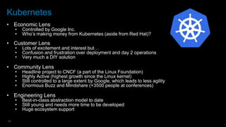 14
Kubernetes
• Economic Lens
• Controlled by Google Inc.
• Who’s making money from Kubernetes (aside from Red Hat)?
• Customer Lens
• Lots of excitement and interest but…
• Confusion and frustration over deployment and day 2 operations
• Very much a DIY solution
• Community Lens
• Headline project to CNCF (a part of the Linux Foundation)
• Highly Active (highest growth since the Linux kernel)
• Still controlled to a large extent by Google, which leads to less agility
• Enormous Buzz and Mindshare (+3500 people at conferences)
• Engineering Lens
• Best-in-class abstraction model to date
• Still young and needs more time to be developed
• Huge ecosystem support
 