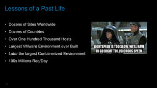 4
Lessons of a Past Life
• Dozens of Sites Worldwide
• Dozens of Countries
• Over One Hundred Thousand Hosts
• Largest VMware Environment ever Built
• Later the largest Containerized Environment
• 100s Millions Req/Day
 
