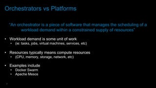 7
Orchestrators vs Platforms
“An orchestrator is a piece of software that manages the scheduling of a
workload demand within a constrained supply of resources”
• Workload demand is some unit of work
• (ie: tasks, jobs, virtual machines, services, etc)
• Resources typically means compute resources
• (CPU, memory, storage, network, etc)
• Examples include
• Docker Swarm
• Apache Mesos
 