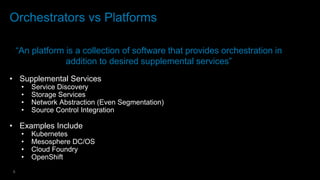 8
Orchestrators vs Platforms
“An platform is a collection of software that provides orchestration in
addition to desired supplemental services”
• Supplemental Services
• Service Discovery
• Storage Services
• Network Abstraction (Even Segmentation)
• Source Control Integration
• Examples Include
• Kubernetes
• Mesosphere DC/OS
• Cloud Foundry
• OpenShift
 