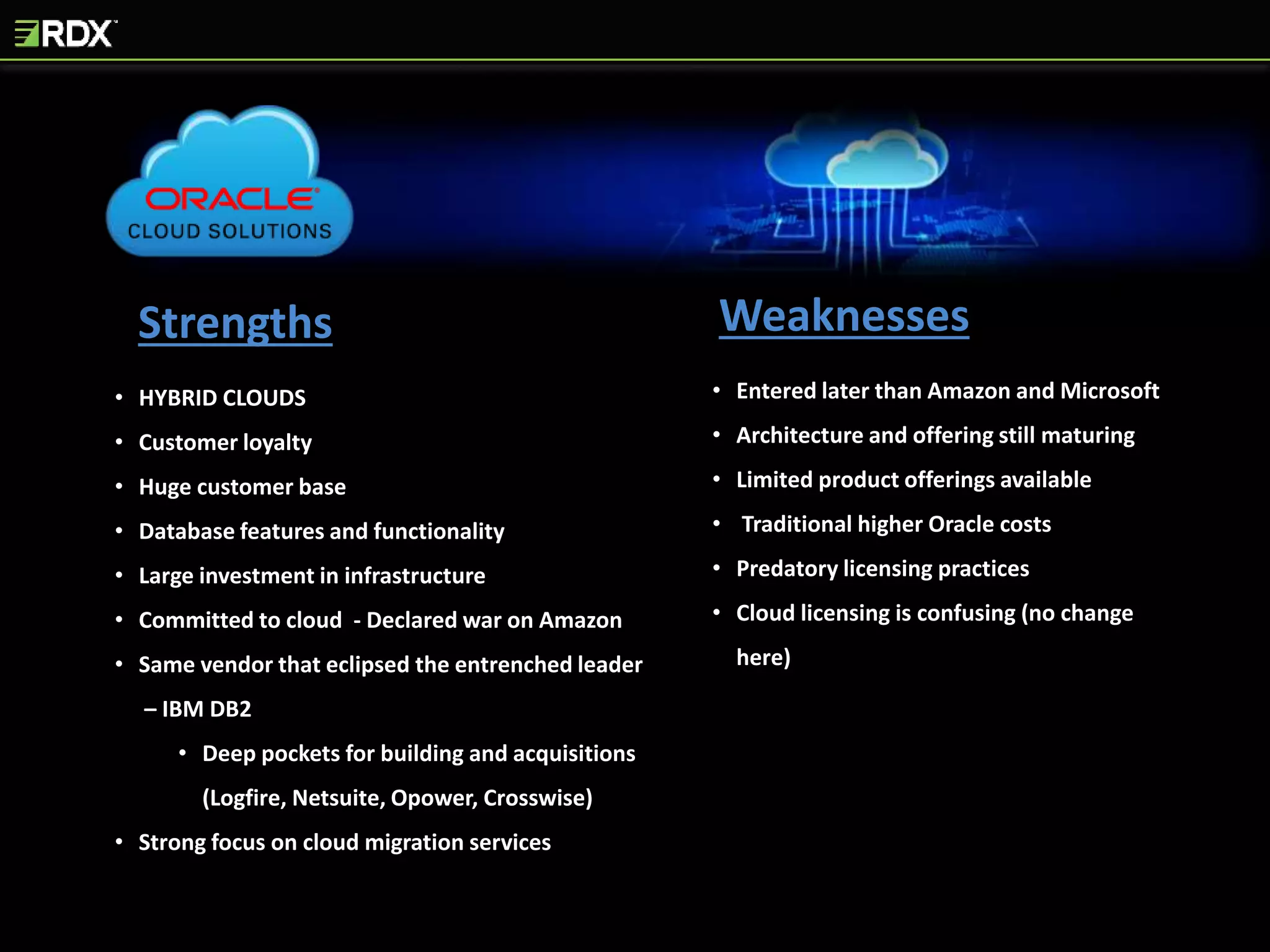 Strengths Weaknesses
• HYBRID CLOUDS
• Customer loyalty
• Huge customer base
• Database features and functionality
• Large investment in infrastructure
• Committed to cloud - Declared war on Amazon
• Same vendor that eclipsed the entrenched leader
– IBM DB2
• Deep pockets for building and acquisitions
(Logfire, Netsuite, Opower, Crosswise)
• Strong focus on cloud migration services
• Entered later than Amazon and Microsoft
• Architecture and offering still maturing
• Limited product offerings available
• Traditional higher Oracle costs
• Predatory licensing practices
• Cloud licensing is confusing (no change
here)
 