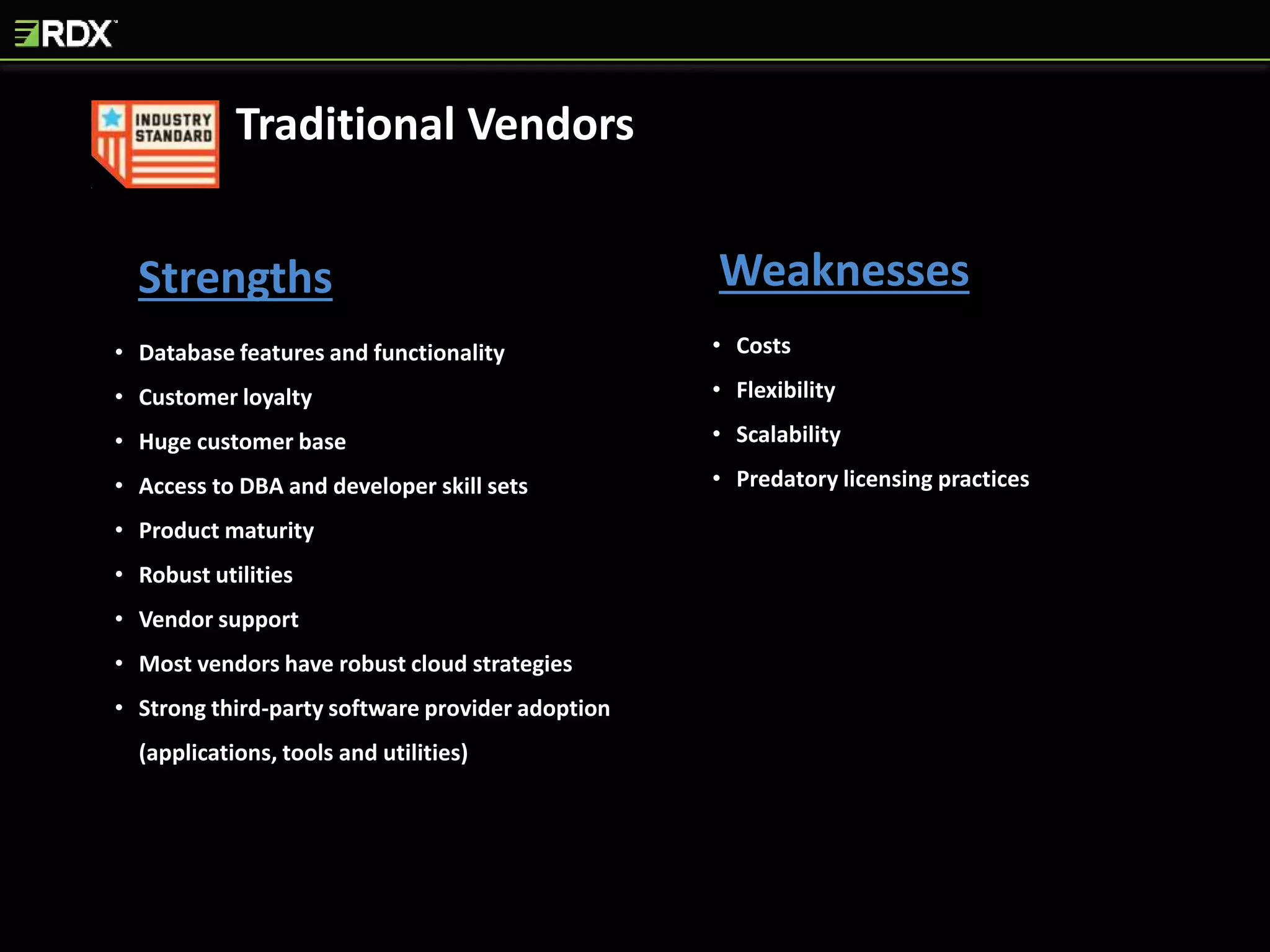 Strengths Weaknesses
• Database features and functionality
• Customer loyalty
• Huge customer base
• Access to DBA and developer skill sets
• Product maturity
• Robust utilities
• Vendor support
• Most vendors have robust cloud strategies
• Strong third-party software provider adoption
(applications, tools and utilities)
• Costs
• Flexibility
• Scalability
• Predatory licensing practices
Traditional Vendors
 