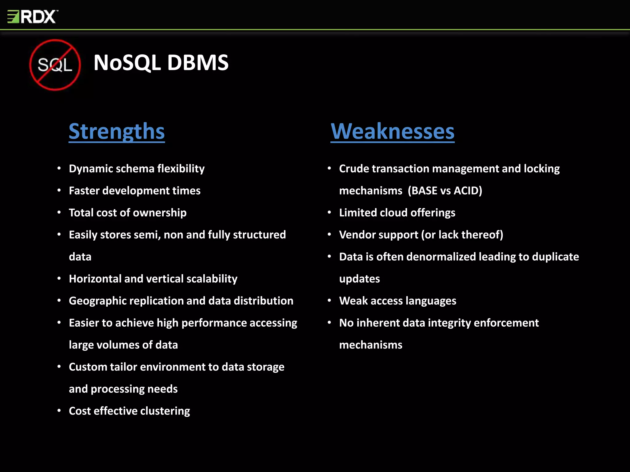 Strengths Weaknesses
• Dynamic schema flexibility
• Faster development times
• Total cost of ownership
• Easily stores semi, non and fully structured
data
• Horizontal and vertical scalability
• Geographic replication and data distribution
• Easier to achieve high performance accessing
large volumes of data
• Custom tailor environment to data storage
and processing needs
• Cost effective clustering
• Crude transaction management and locking
mechanisms (BASE vs ACID)
• Limited cloud offerings
• Vendor support (or lack thereof)
• Data is often denormalized leading to duplicate
updates
• Weak access languages
• No inherent data integrity enforcement
mechanisms
NoSQL DBMS
 
