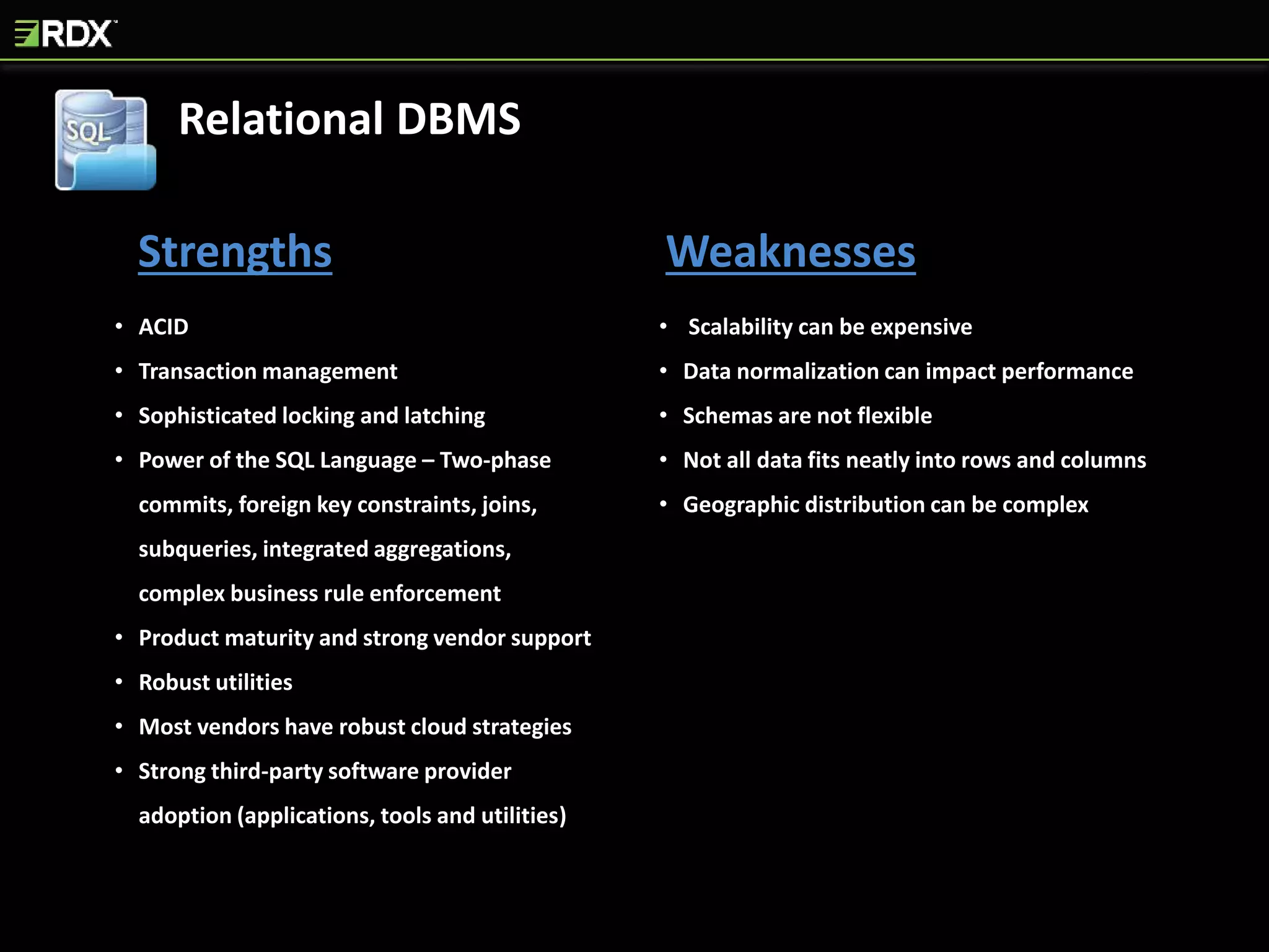Strengths Weaknesses
• ACID
• Transaction management
• Sophisticated locking and latching
• Power of the SQL Language – Two-phase
commits, foreign key constraints, joins,
subqueries, integrated aggregations,
complex business rule enforcement
• Product maturity and strong vendor support
• Robust utilities
• Most vendors have robust cloud strategies
• Strong third-party software provider
adoption (applications, tools and utilities)
• Scalability can be expensive
• Data normalization can impact performance
• Schemas are not flexible
• Not all data fits neatly into rows and columns
• Geographic distribution can be complex
Relational DBMS
 