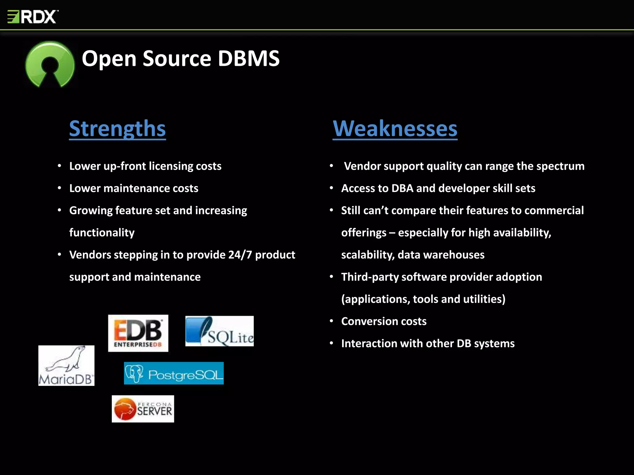 Strengths Weaknesses
• Lower up-front licensing costs
• Lower maintenance costs
• Growing feature set and increasing
functionality
• Vendors stepping in to provide 24/7 product
support and maintenance
• Vendor support quality can range the spectrum
• Access to DBA and developer skill sets
• Still can’t compare their features to commercial
offerings – especially for high availability,
scalability, data warehouses
• Third-party software provider adoption
(applications, tools and utilities)
• Conversion costs
• Interaction with other DB systems
Open Source DBMS
 