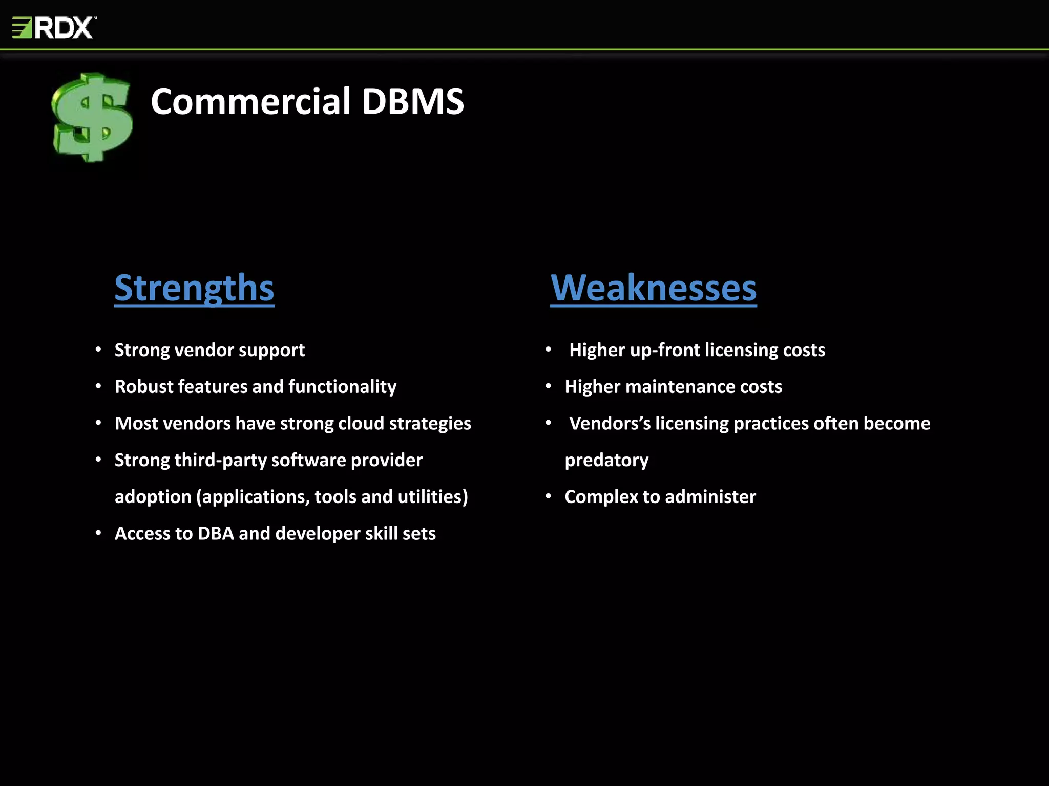 Strengths Weaknesses
• Strong vendor support
• Robust features and functionality
• Most vendors have strong cloud strategies
• Strong third-party software provider
adoption (applications, tools and utilities)
• Access to DBA and developer skill sets
• Higher up-front licensing costs
• Higher maintenance costs
• Vendors’s licensing practices often become
predatory
• Complex to administer
Commercial DBMS
 