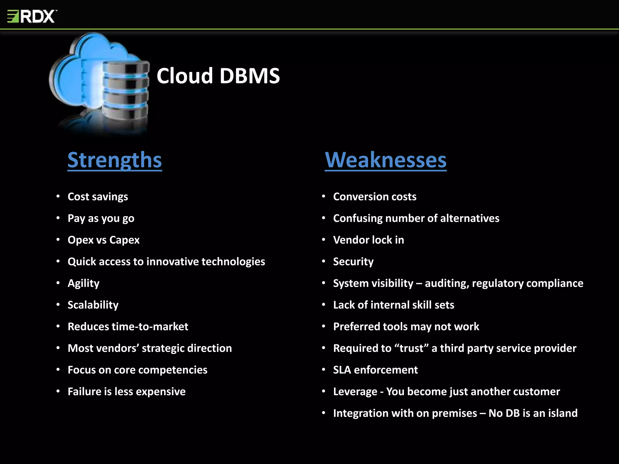Strengths Weaknesses
• Cost savings
• Pay as you go
• Opex vs Capex
• Quick access to innovative technologies
• Agility
• Scalability
• Reduces time-to-market
• Most vendors’ strategic direction
• Focus on core competencies
• Failure is less expensive
• Conversion costs
• Confusing number of alternatives
• Vendor lock in
• Security
• System visibility – auditing, regulatory compliance
• Lack of internal skill sets
• Preferred tools may not work
• Required to “trust” a third party service provider
• SLA enforcement
• Leverage - You become just another customer
• Integration with on premises – No DB is an island
Cloud DBMS
 
