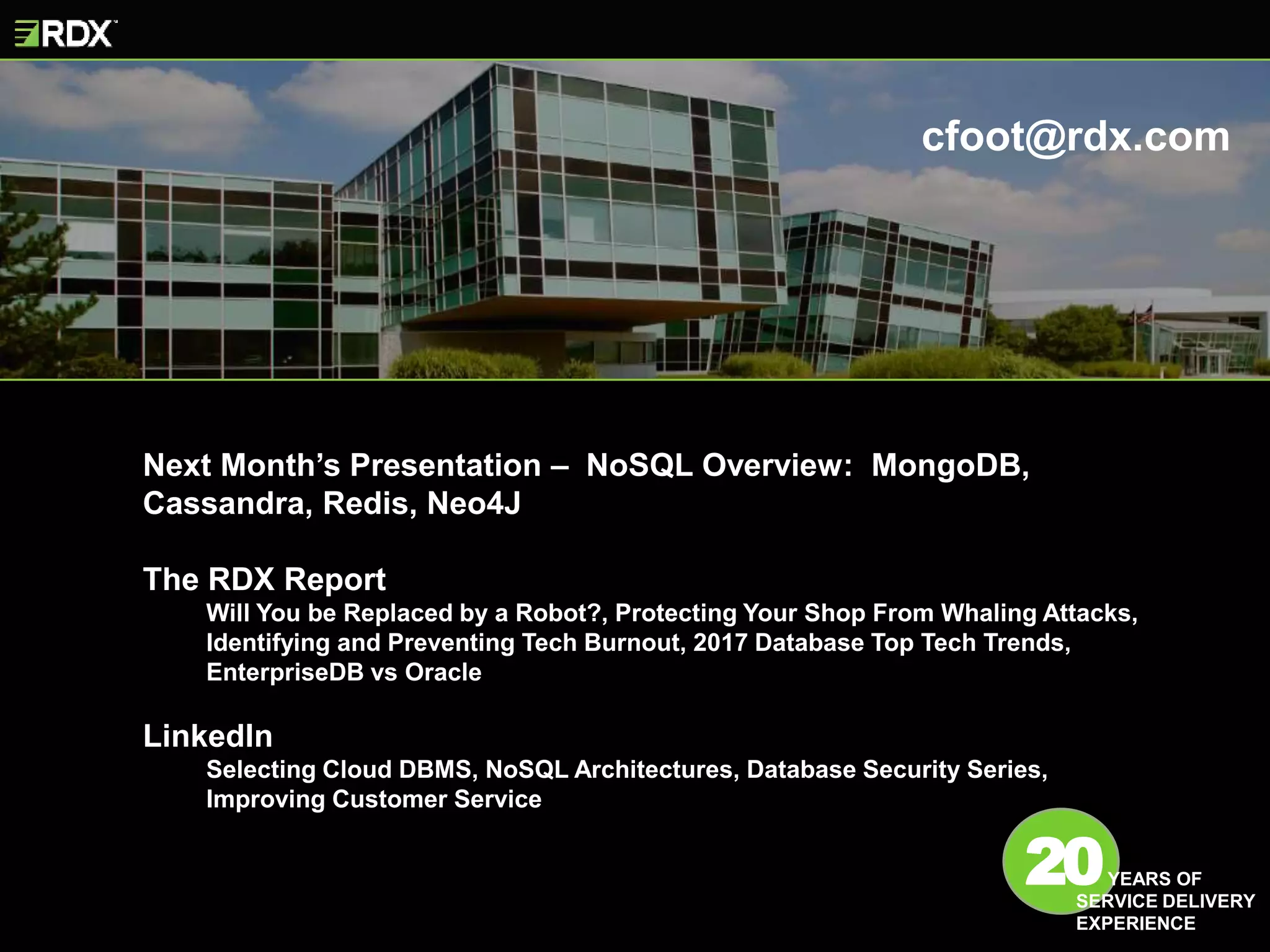 Next Month’s Presentation – NoSQL Overview: MongoDB,
Cassandra, Redis, Neo4J
The RDX Report
Will You be Replaced by a Robot?, Protecting Your Shop From Whaling Attacks,
Identifying and Preventing Tech Burnout, 2017 Database Top Tech Trends,
EnterpriseDB vs Oracle
LinkedIn
Selecting Cloud DBMS, NoSQL Architectures, Database Security Series,
Improving Customer Service
20YEARS OF
SERVICE DELIVERY
EXPERIENCE
cfoot@rdx.com
 