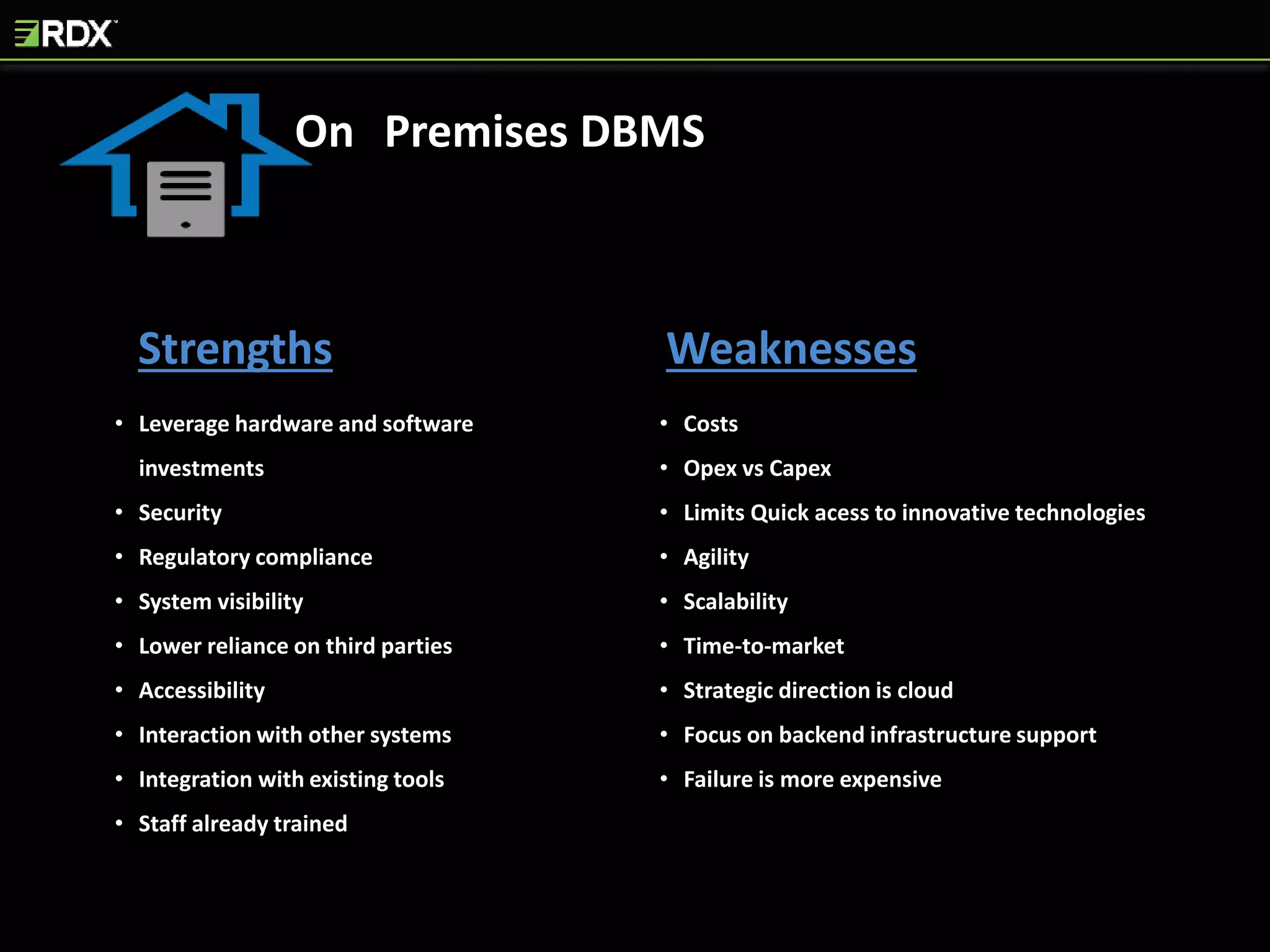 Strengths Weaknesses
• Leverage hardware and software
investments
• Security
• Regulatory compliance
• System visibility
• Lower reliance on third parties
• Accessibility
• Interaction with other systems
• Integration with existing tools
• Staff already trained
• Costs
• Opex vs Capex
• Limits Quick acess to innovative technologies
• Agility
• Scalability
• Time-to-market
• Strategic direction is cloud
• Focus on backend infrastructure support
• Failure is more expensive
On Premises DBMS
 
