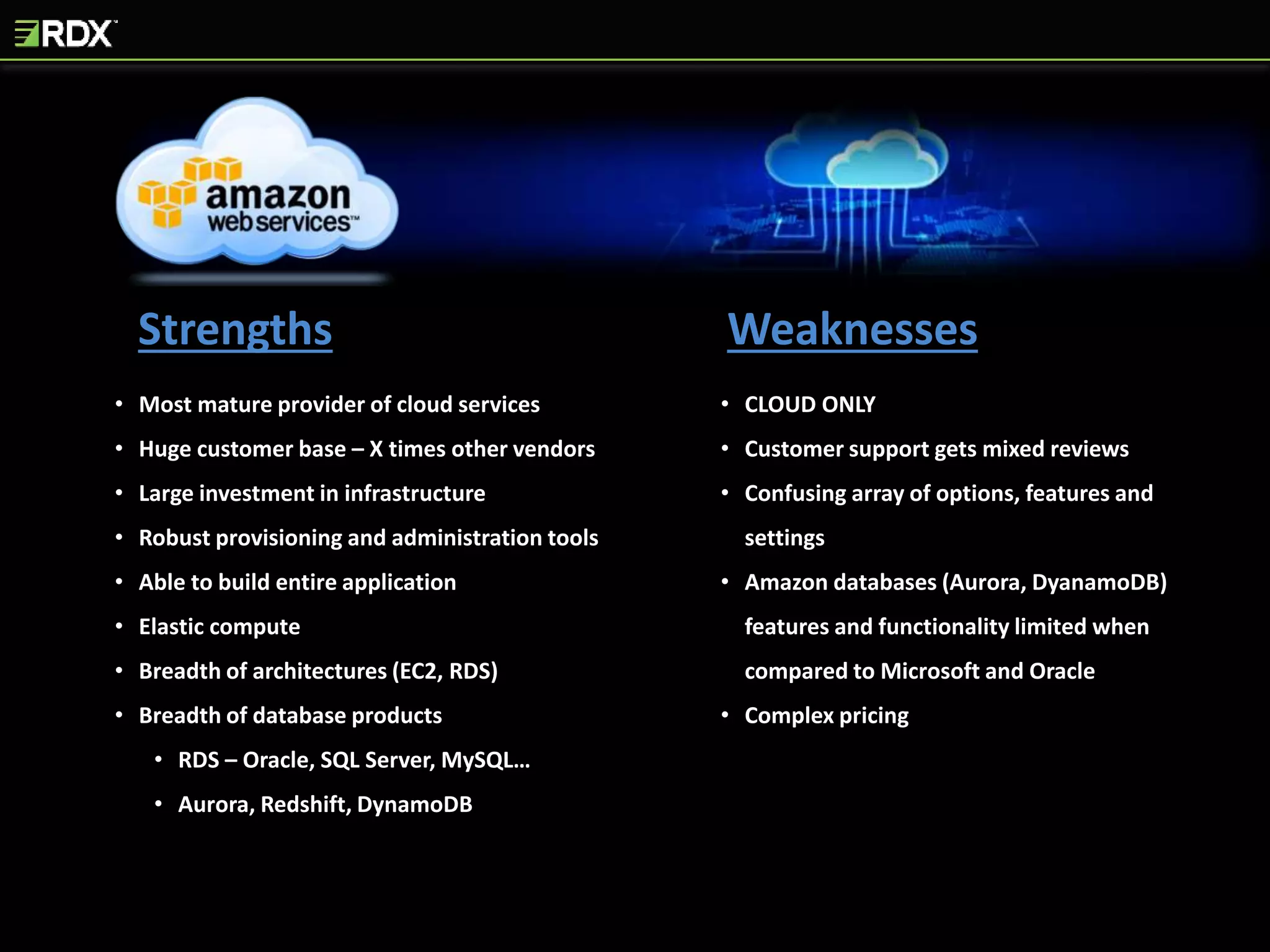 Strengths Weaknesses
• Most mature provider of cloud services
• Huge customer base – X times other vendors
• Large investment in infrastructure
• Robust provisioning and administration tools
• Able to build entire application
• Elastic compute
• Breadth of architectures (EC2, RDS)
• Breadth of database products
• RDS – Oracle, SQL Server, MySQL…
• Aurora, Redshift, DynamoDB
• CLOUD ONLY
• Customer support gets mixed reviews
• Confusing array of options, features and
settings
• Amazon databases (Aurora, DyanamoDB)
features and functionality limited when
compared to Microsoft and Oracle
• Complex pricing
 