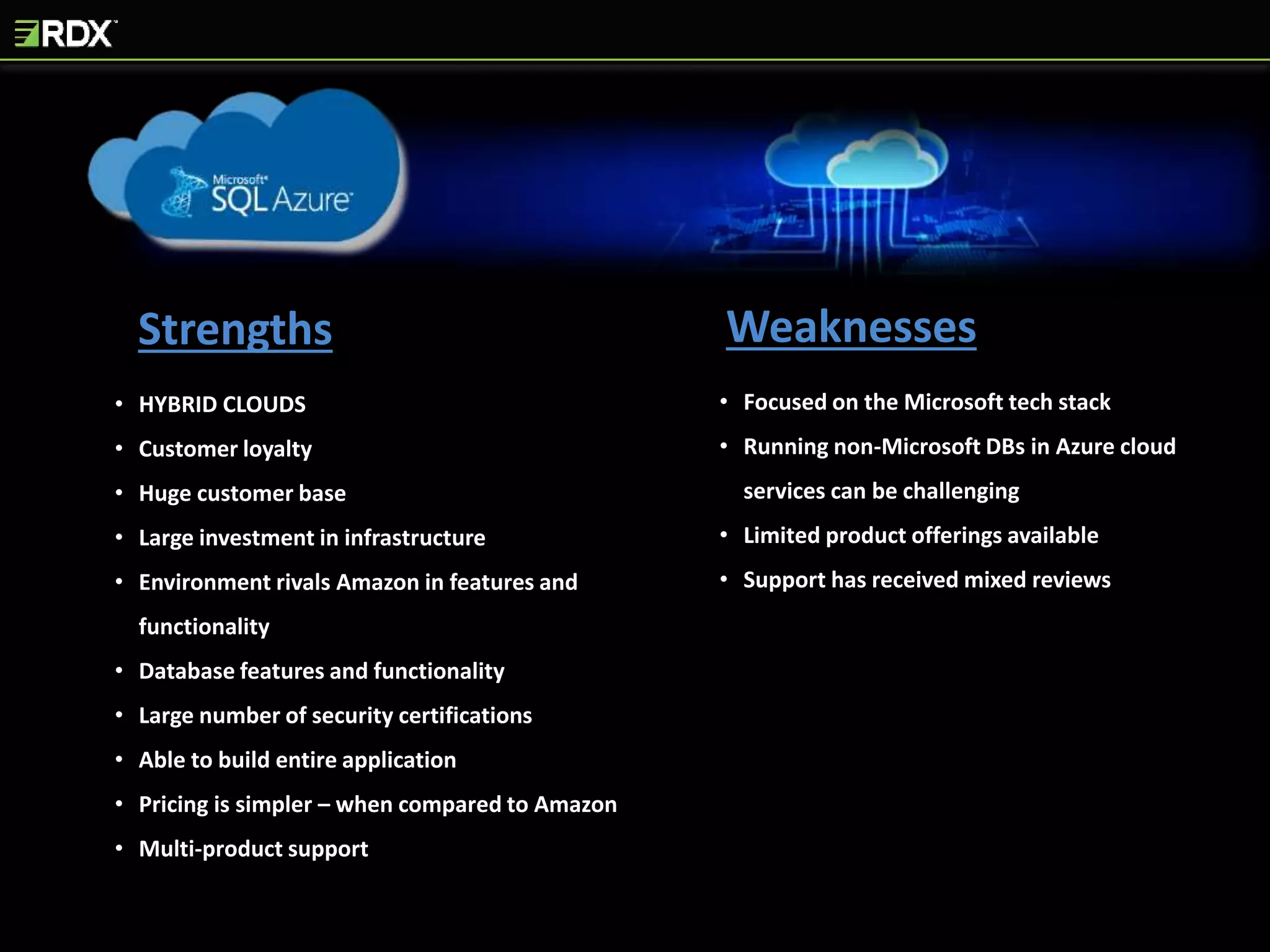 Strengths Weaknesses
• HYBRID CLOUDS
• Customer loyalty
• Huge customer base
• Large investment in infrastructure
• Environment rivals Amazon in features and
functionality
• Database features and functionality
• Large number of security certifications
• Able to build entire application
• Pricing is simpler – when compared to Amazon
• Multi-product support
• Focused on the Microsoft tech stack
• Running non-Microsoft DBs in Azure cloud
services can be challenging
• Limited product offerings available
• Support has received mixed reviews
 