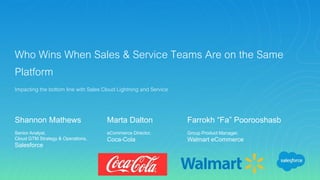 Who Wins When Sales & Service Teams Are on the Same
Platform
Impacting the bottom line with Sales Cloud Lightning and Service
Shannon Mathews
Senior Analyst,
Cloud GTM Strategy & Operations,
Salesforce
Marta Dalton
eCommerce Director,
Coca-Cola
Farrokh “Fa” Poorooshasb
Group Product Manager,
Walmart eCommerce
 