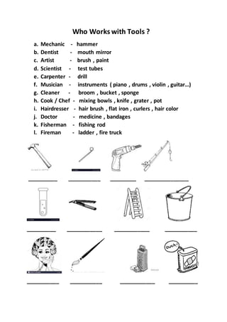 Who Works with Tools ?
a. Mechanic - hammer
b. Dentist - mouth mirror
c. Artist - brush , paint
d. Scientist - test tubes
e. Carpenter - drill
f. Musician - instruments ( piano , drums , violin , guitar…)
g. Cleaner - broom , bucket , sponge
h. Cook / Chef - mixing bowls , knife , grater , pot
i. Hairdresser - hair brush , flat iron , curlers , hair color
j. Doctor - medicine , bandages
k. Fisherman - fishing rod
l. Fireman - ladder , fire truck
__________ ___________ _________ _______________
__________ ____________ ____________ ___________
___________ ___________ ____________ __________
 
