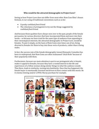 Who would be the attracted demographic to Project Love?
Seeing as how Project Love does not differ from most other Rom Com films’ chosen
formula, in our using of traditional conventions such as so far:
A pushy confidant/best friend
The reluctancy of protagonist to try out the things suggested by
confidant/best friend
And because those qualities have always won over in the past, people of the female
persuasion, by various directors that have incorporated them and more into their
works – so because we have tried for the same type of audience from appealing to
their stereotypical interests, the attracted demographic to Project Love, would be
females. To put it simply, on the basis of Rom Coms nine times out of ten, being
directed to females for them to buy into those sorts of products, rather than it being
males.
In fact, the success rate of the female demographic toward Romantic Comedies has
been so widespread, that Rom Coms are often nicknamed ‘chick flicks’ because of
their popularity with them.
Furthermore, because our main attention is put to our protagonist who is female,
makes it appeal to females, because they have a vested interest in the life and
experiences of a fellow woman doing similar things to what the audience would.
That there, leads to similarity, turning into familiarity. Once that has happened, the
female buyer is emotionally invested and driven to have contact with this movie. Be
it cinema viewing and/or a DVD/ bluray purchase for example.
 