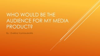 WHO WOULD BE THE 
AUDIENCE FOR MY MEDIA 
PRODUCT? 
By : Evelina Vysniauskaite 
 