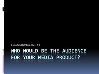 Who would be the audience for your media product?  EVALUATION ACTIVITY 4  